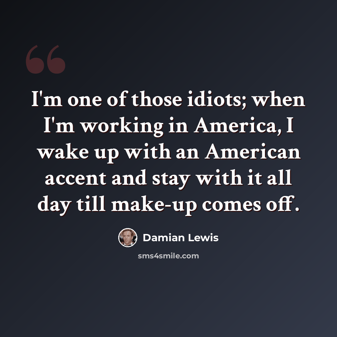 “I'm one of those idiots; when I'm working in America, I wake up with an American accent and stay with it all day till make-up comes off.” quote by Damian Lewis
