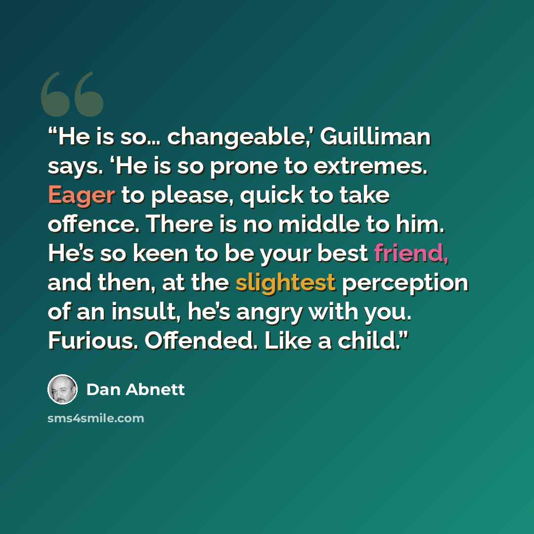 “He is so… changeable,’ Guilliman says. ‘He is so prone to extremes. Eager to please, quick to take offence. There is no middle to him. He’s so keen to be your best friend, and then, at the slightest perception of an insult, he’s angry with you. Furious. Offended. Like a child.” quote by Dan Abnett
