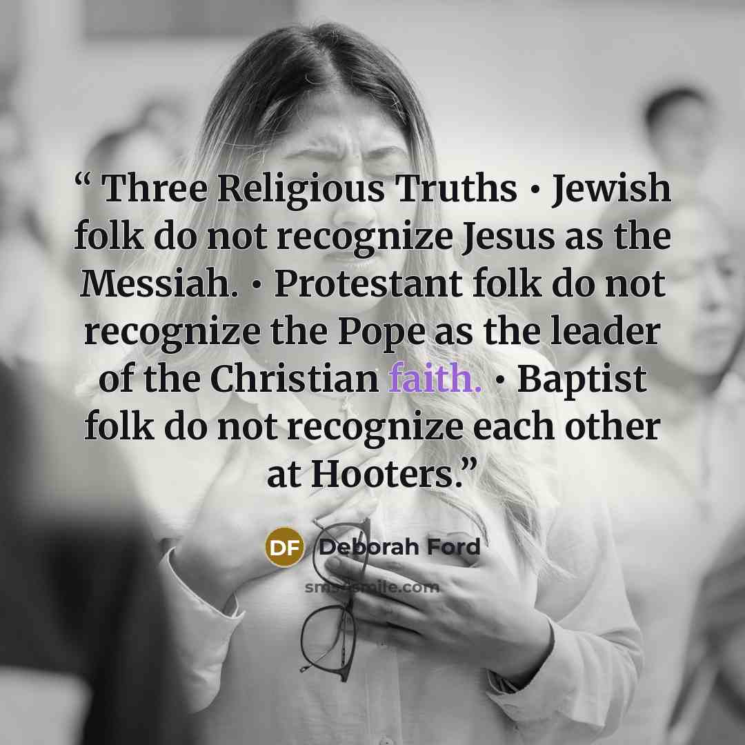 “Three Religious Truths • Jewish folk do not recognize Jesus as the Messiah. • Protestant folk do not recognize the Pope as the leader of the Christian faith. • Baptist folk do not recognize each other at Hooters.” quote by Deborah Ford