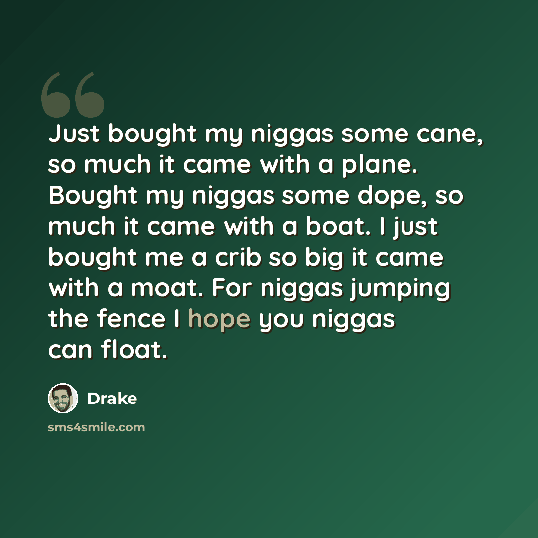 “Just bought my niggas some cane, so much it came with a plane. Bought my niggas some dope, so much it came with a boat. I just bought me a crib so big it came with a moat. For niggas jumping the fence I hope you niggas can float.” quote by Drake