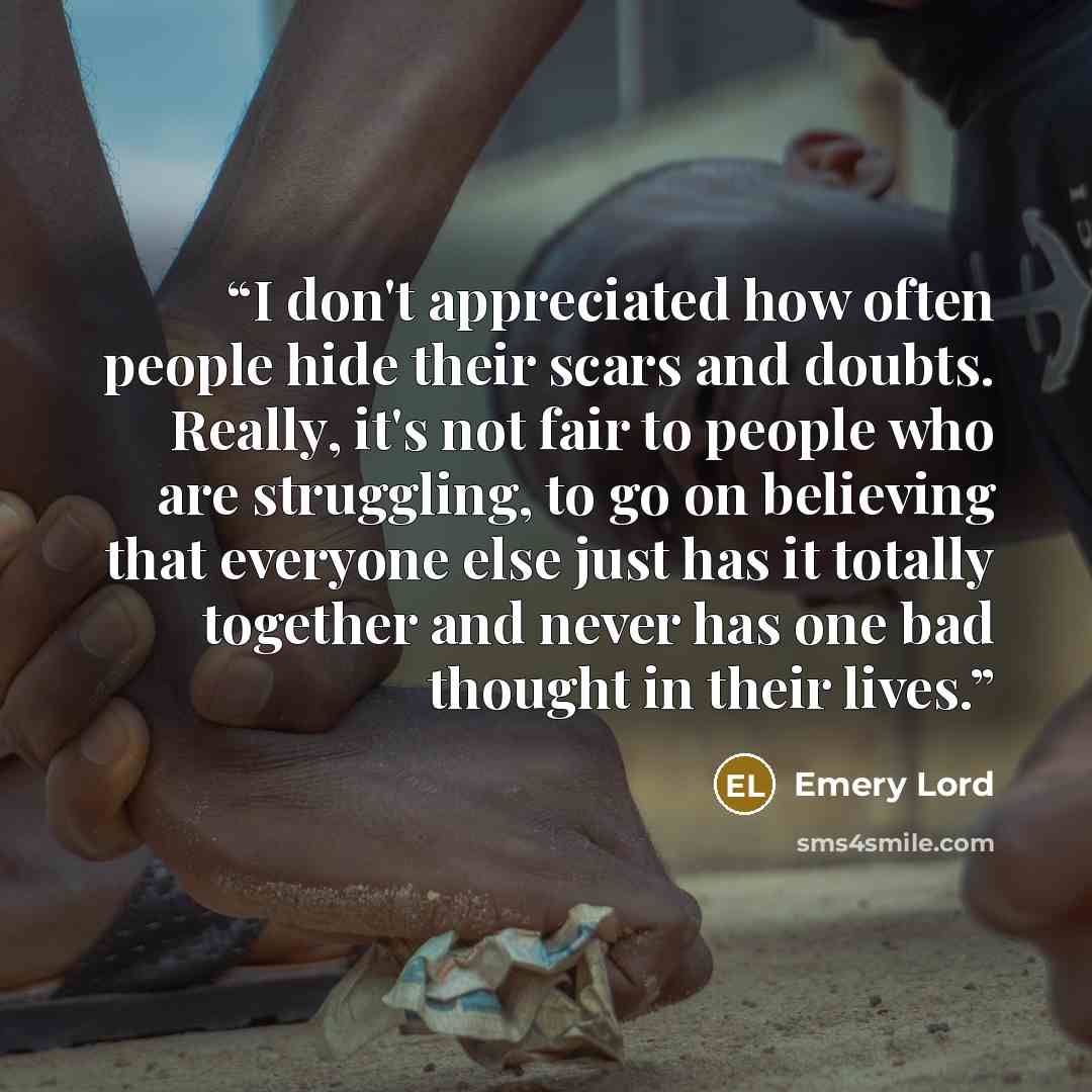“I don't appreciated how often people hide their scars and doubts. Really, it's not fair to people who are struggling, to go on believing that everyone else just has it totally together and never has one bad thought in their lives.” quote by Emery Lord
