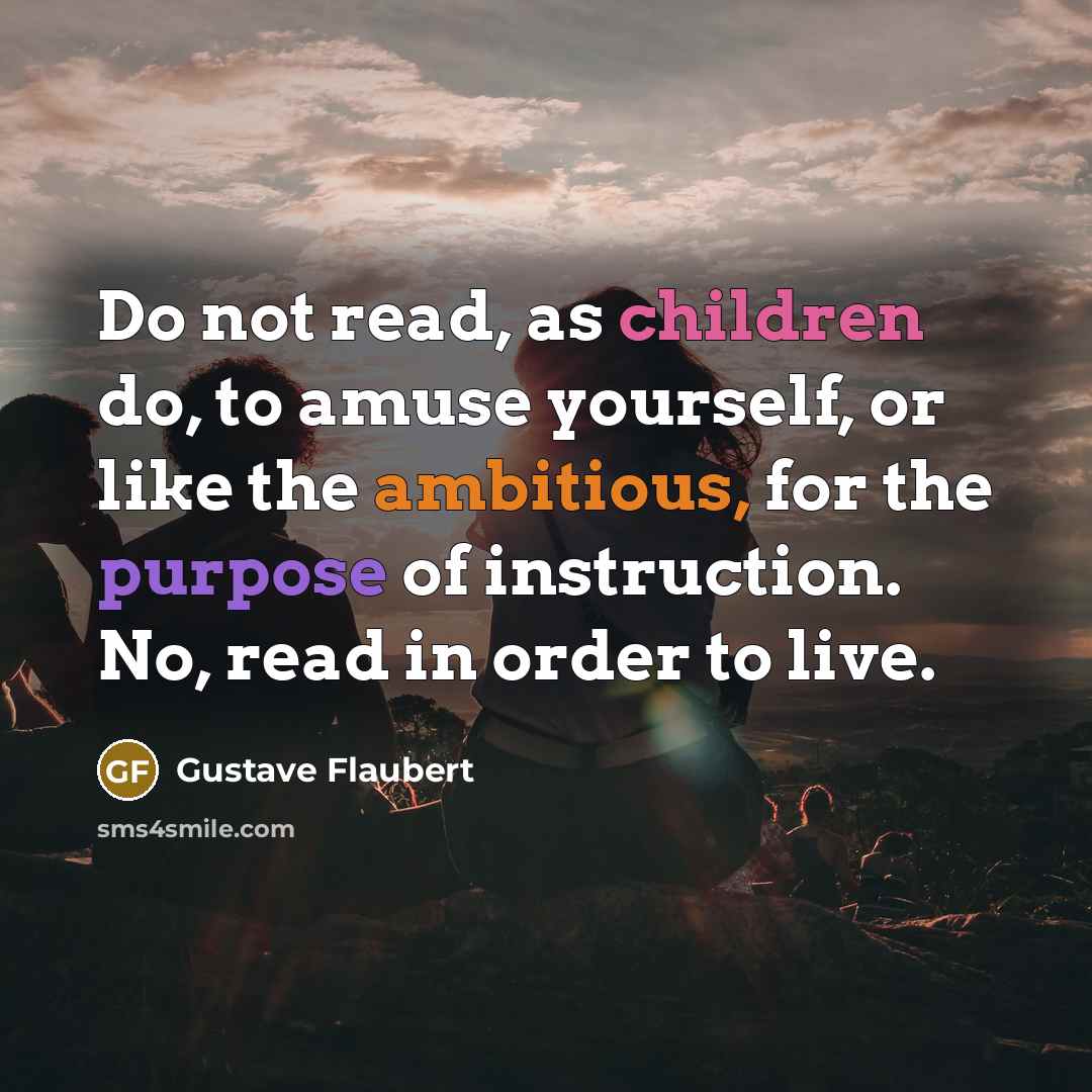 “Do not read, as children do, to amuse yourself, or like the ambitious, for the purpose of instruction. No, read in order to live.” quote by Gustave Flaubert