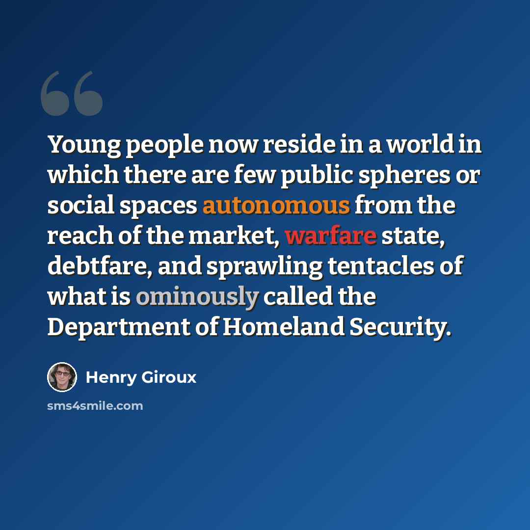 “Young people now reside in a world in which there are few public spheres or social spaces autonomous from the reach of the market, warfare state, debtfare, and sprawling tentacles of what is ominously called the Department of Homeland Security.” quote by Henry Giroux