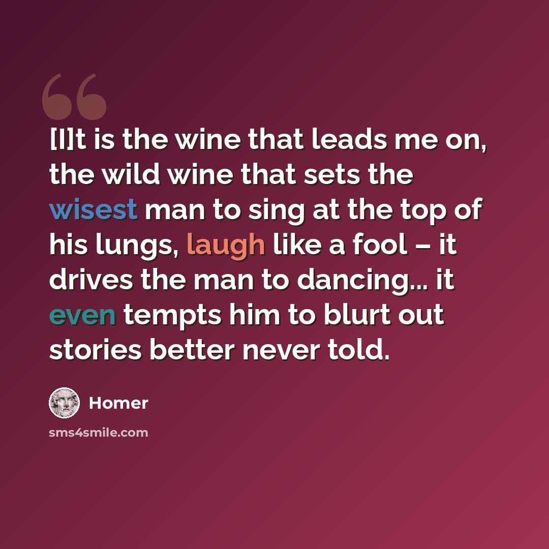 “[I]t is the wine that leads me on, the wild wine that sets the wisest man to sing at the top of his lungs, laugh like a fool – it drives the man to dancing... it even tempts him to blurt out stories better never told.” quote by Homer