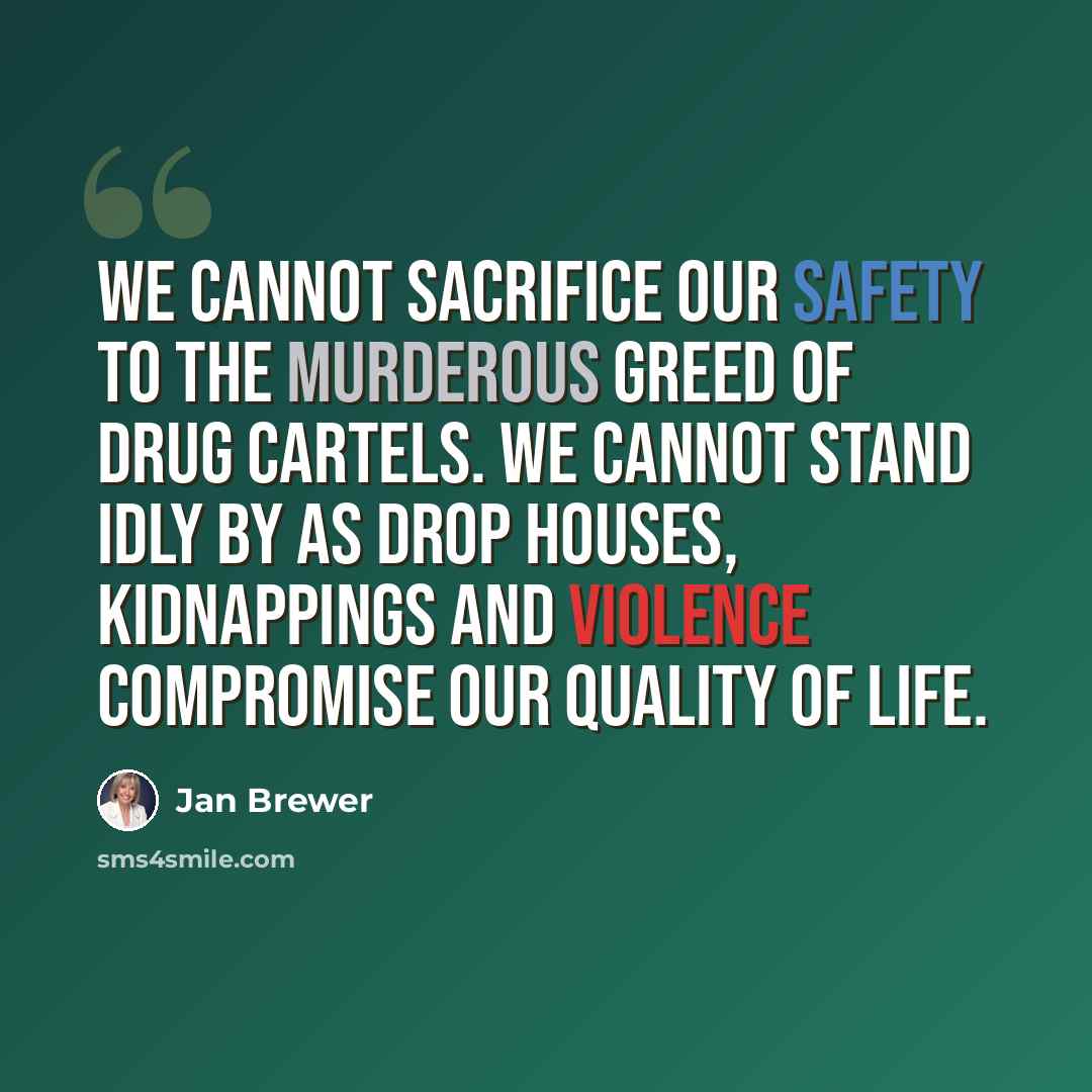“We cannot sacrifice our safety to the murderous greed of drug cartels. We cannot stand idly by as drop houses, kidnappings and violence compromise our quality of life.” quote by Jan Brewer