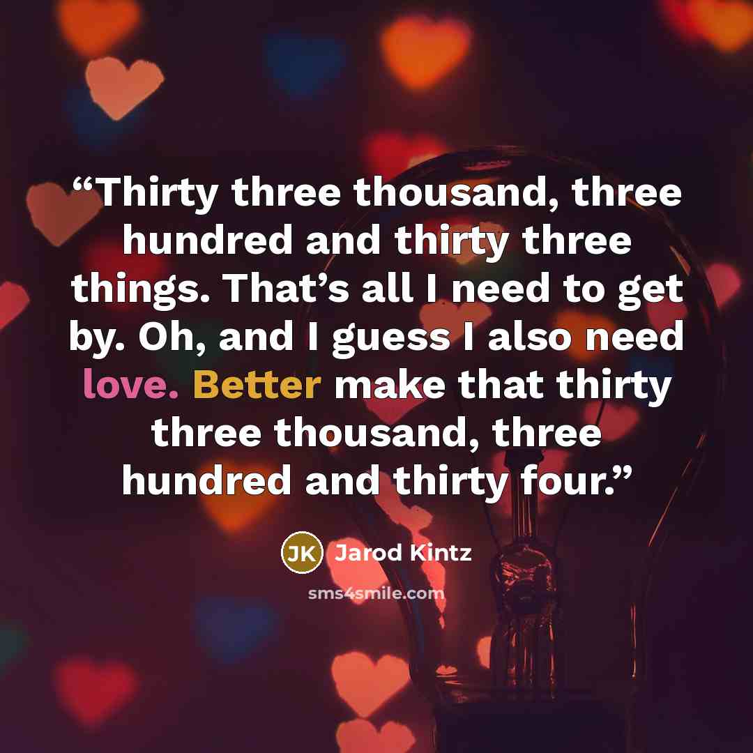 “Thirty three thousand, three hundred and thirty three things. That’s all I need to get by. Oh, and I guess I also need love. Better make that thirty three thousand, three hundred and thirty four.” quote by Jarod Kintz