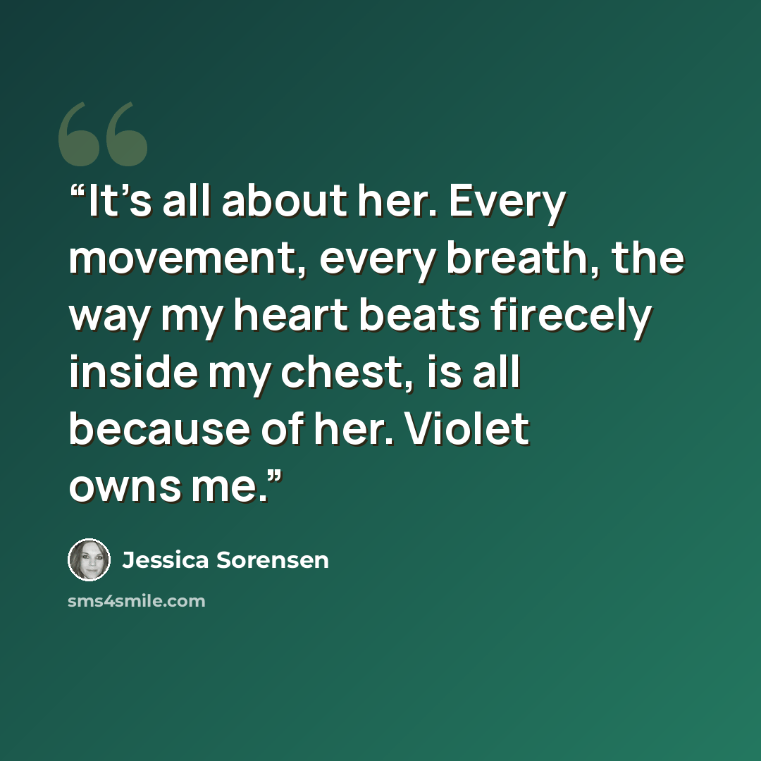“It's all about her. Every movement, every breath, the way my heart beats firecely inside my chest, is all because of her. Violet owns me.” quote by Jessica Sorensen