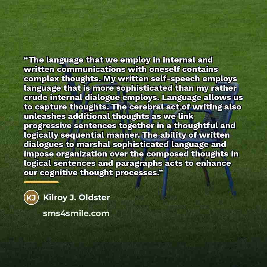 “The language that we employ in internal and written communications with oneself contains complex thoughts. My written self-speech employs language that is more sophisticated than my rather crude internal dialogue employs. Language allows us to capture thoughts. The cerebral act of writing also…” quote by Kilroy J. Oldster