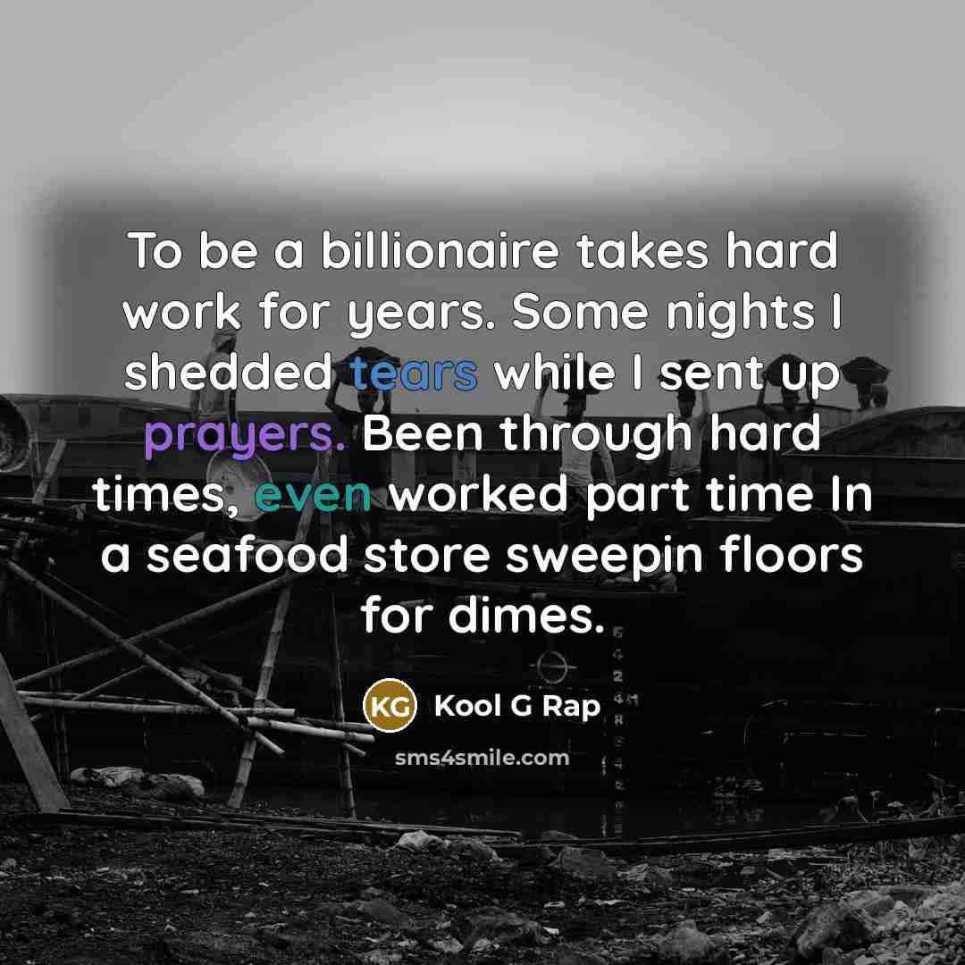 “To be a billionaire takes hard work for years. Some nights I shedded tears while I sent up prayers. Been through hard times, even worked part time In a seafood store sweepin floors for dimes.” quote by Kool G Rap