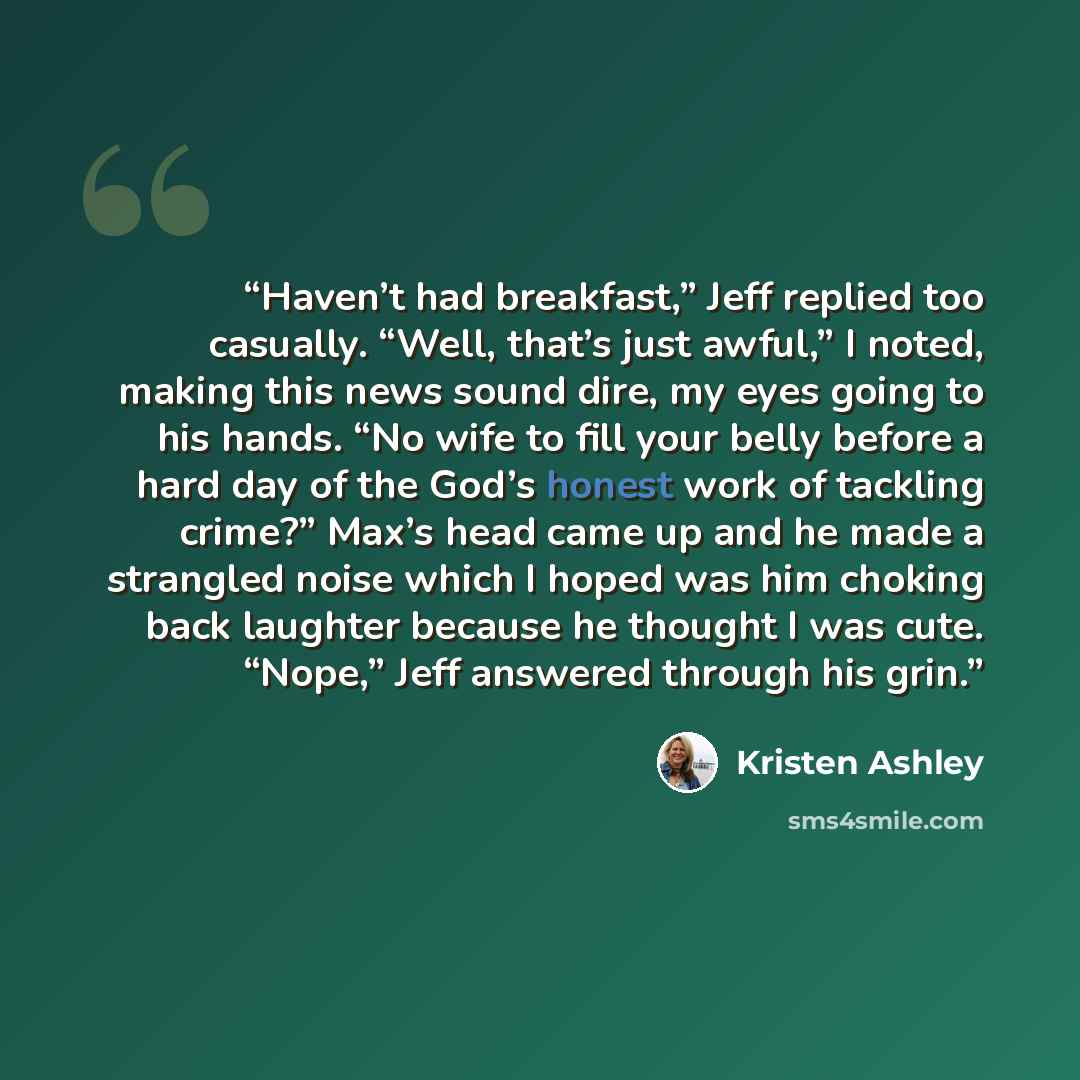 “Haven’t had breakfast,” Jeff replied too casually. “Well, that’s just awful,” I noted, making this news sound dire, my eyes going to his hands. “No wife to fill your belly before a hard day of the God’s honest work of tackling crime?” Max’s head came up and he made a strangled noise which I hoped…” quote by Kristen Ashley