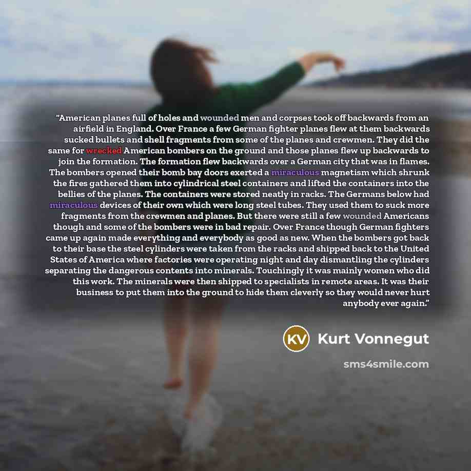 “American planes full of holes and wounded men and corpses took off backwards from an airfield in England. Over France a few German fighter planes flew at them backwards sucked bullets and shell fragments from some of the planes and crewmen. They did the same for wrecked American bombers on the…” quote by Kurt Vonnegut