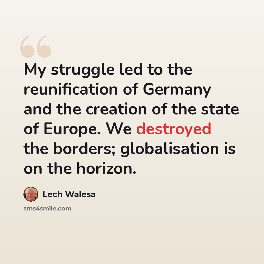 “My struggle led to the reunification of Germany and the creation of the state of Europe. We destroyed the borders; globalisation is on the horizon.” quote by Lech Walesa