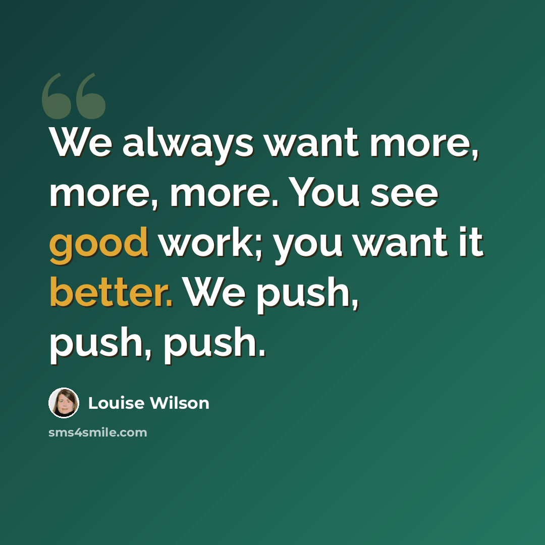 “We always want more, more, more. You see good work; you want it better. We push, push, push.” quote by Louise Wilson