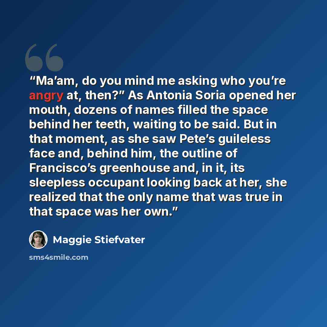 “Ma’am, do you mind me asking who you’re angry at, then?” As Antonia Soria opened her mouth, dozens of names filled the space behind her teeth, waiting to be said. But in that moment, as she saw Pete’s guileless face and, behind him, the outline of Francisco’s greenhouse and, in it, its sleepless…” quote by Maggie Stiefvater