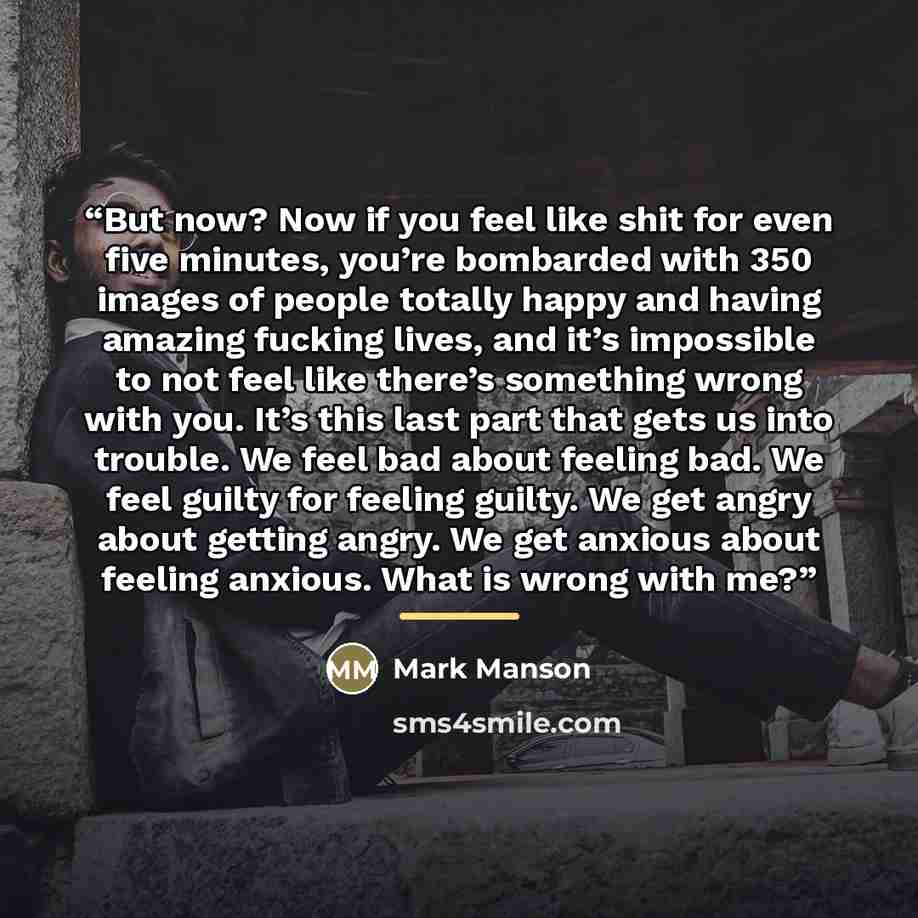 “But now? Now if you feel like shit for even five minutes, you’re bombarded with 350 images of people totally happy and having amazing fucking lives, and it’s impossible to not feel like there’s something wrong with you. It’s this last part that gets us into trouble. We feel bad about feeling bad…” quote by Mark Manson
