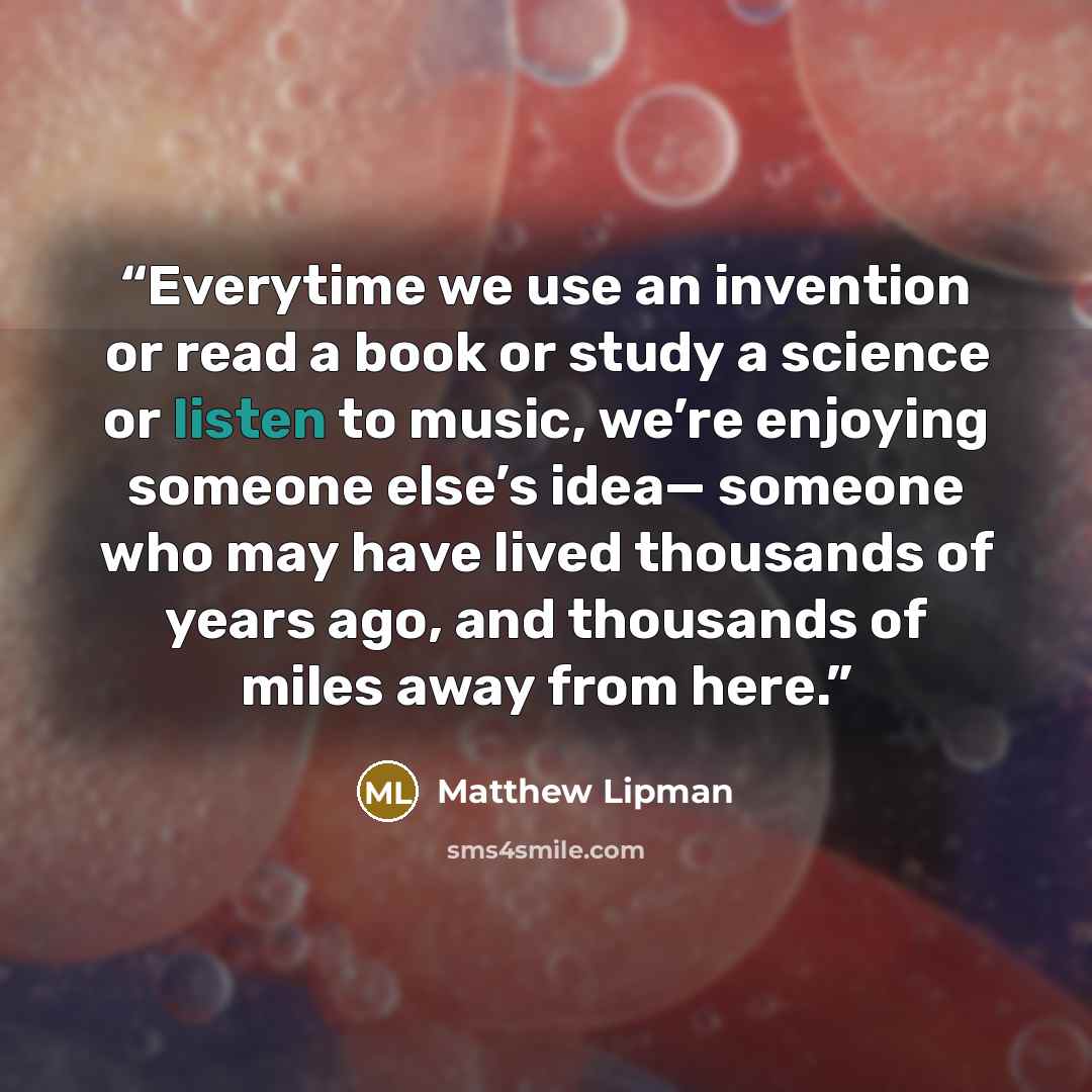 “Everytime we use an invention or read a book or study a science or listen to music, we’re enjoying someone else’s idea— someone who may have lived thousands of years ago, and thousands of miles away from here.” quote by Matthew Lipman