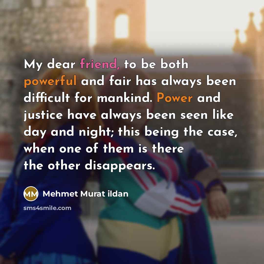 “My dear friend, to be both powerful and fair has always been difficult for mankind. Power and justice have always been seen like day and night; this being the case, when one of them is there the other disappears.” quote by Mehmet Murat Ildan