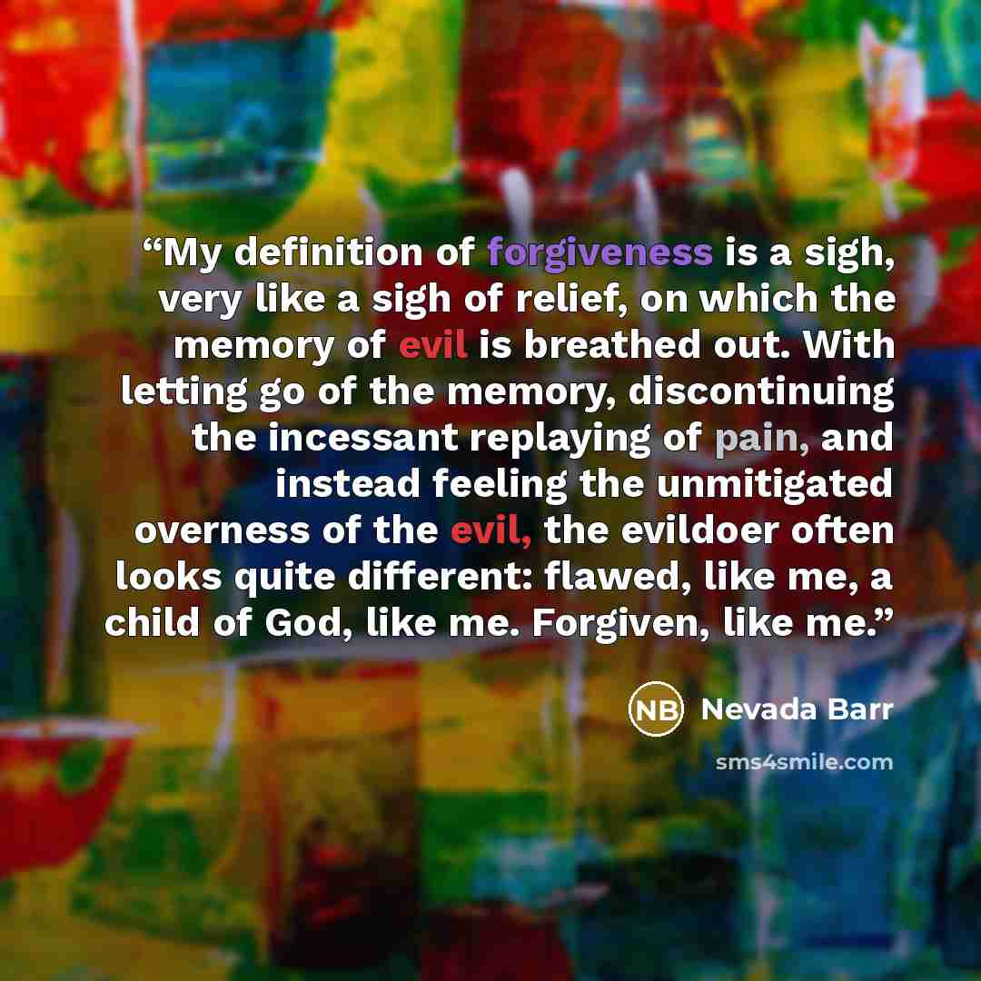 “My definition of forgiveness is a sigh, very like a sigh of relief, on which the memory of evil is breathed out. With letting go of the memory, discontinuing the incessant replaying of pain, and instead feeling the unmitigated overness of the evil, the evildoer often looks quite different: flawed…” quote by Nevada Barr