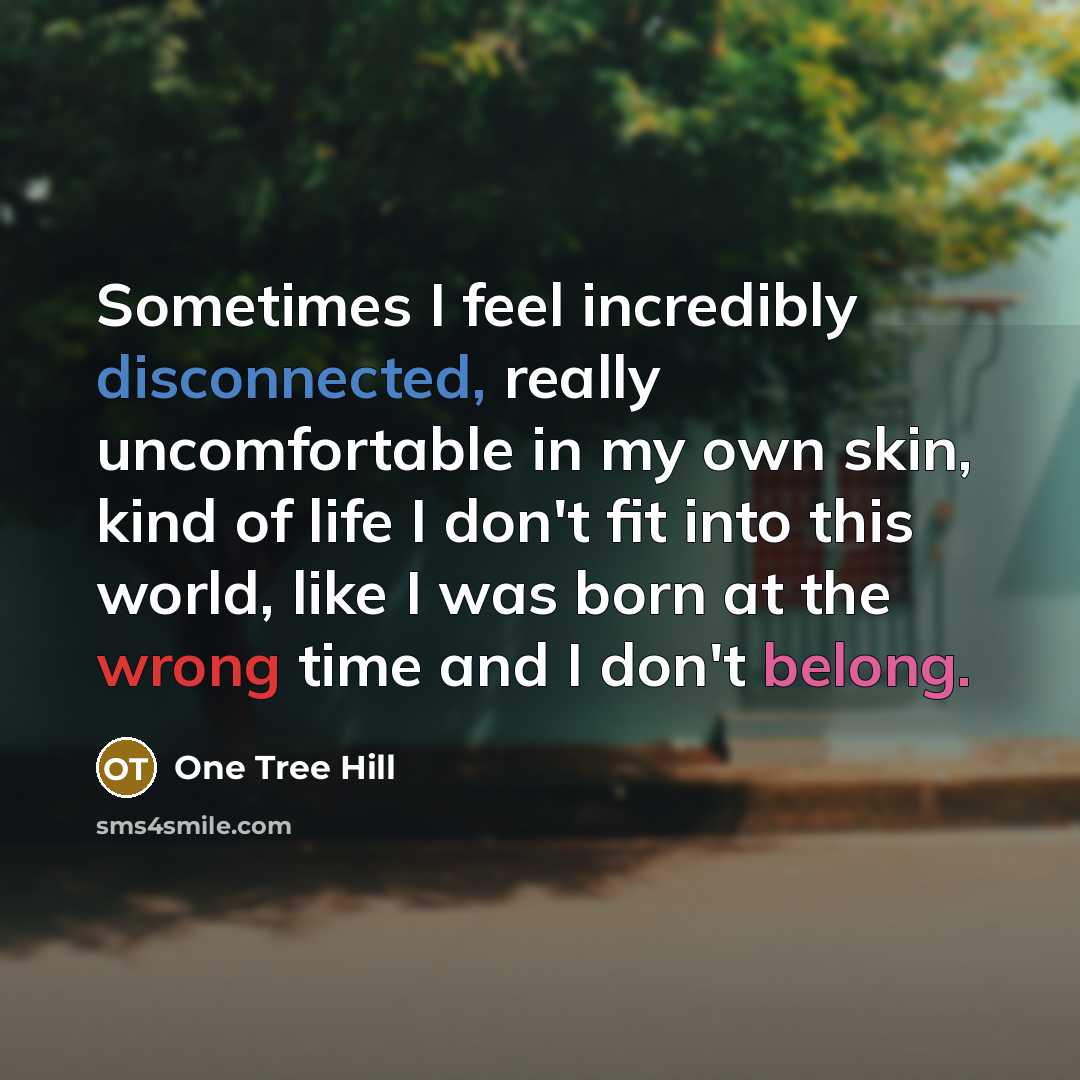 “Sometimes I feel incredibly disconnected, really uncomfortable in my own skin, kind of life I don't fit into this world, like I was born at the wrong time and I don't belong.” quote by One Tree Hill