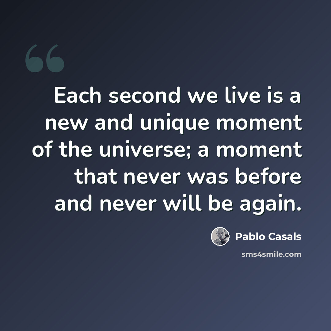 “Each second we live is a new and unique moment of the universe; a moment that never was before and never will be again.” quote by Pablo Casals