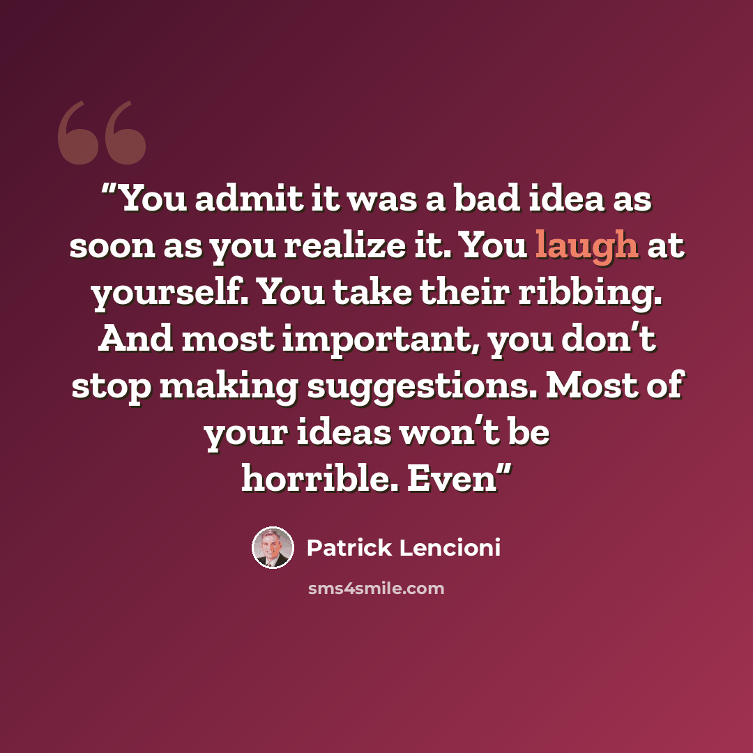 “You admit it was a bad idea as soon as you realize it. You laugh at yourself. You take their ribbing. And most important, you don’t stop making suggestions. Most of your ideas won’t be horrible. Even” quote by Patrick Lencioni