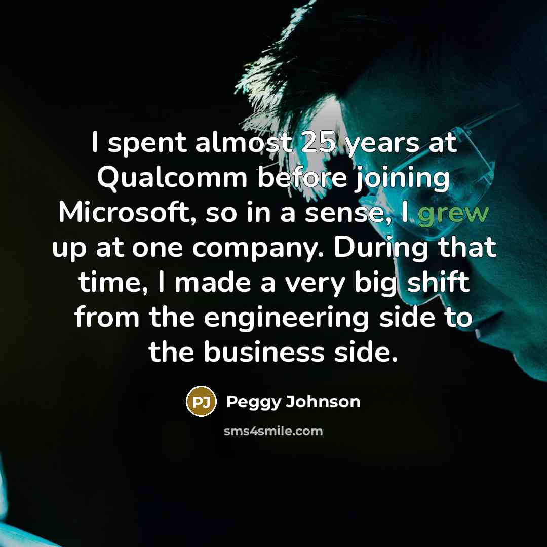 “I spent almost 25 years at Qualcomm before joining Microsoft, so in a sense, I grew up at one company. During that time, I made a very big shift from the engineering side to the business side.” quote by Peggy Johnson