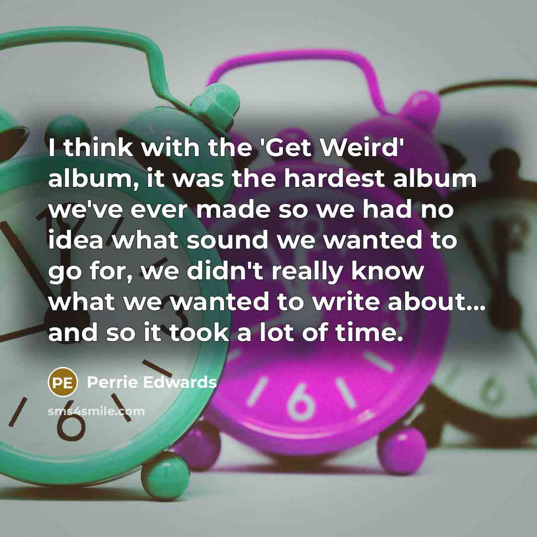 “I think with the 'Get Weird' album, it was the hardest album we've ever made so we had no idea what sound we wanted to go for, we didn't really know what we wanted to write about... and so it took a lot of time.” quote by Perrie Edwards