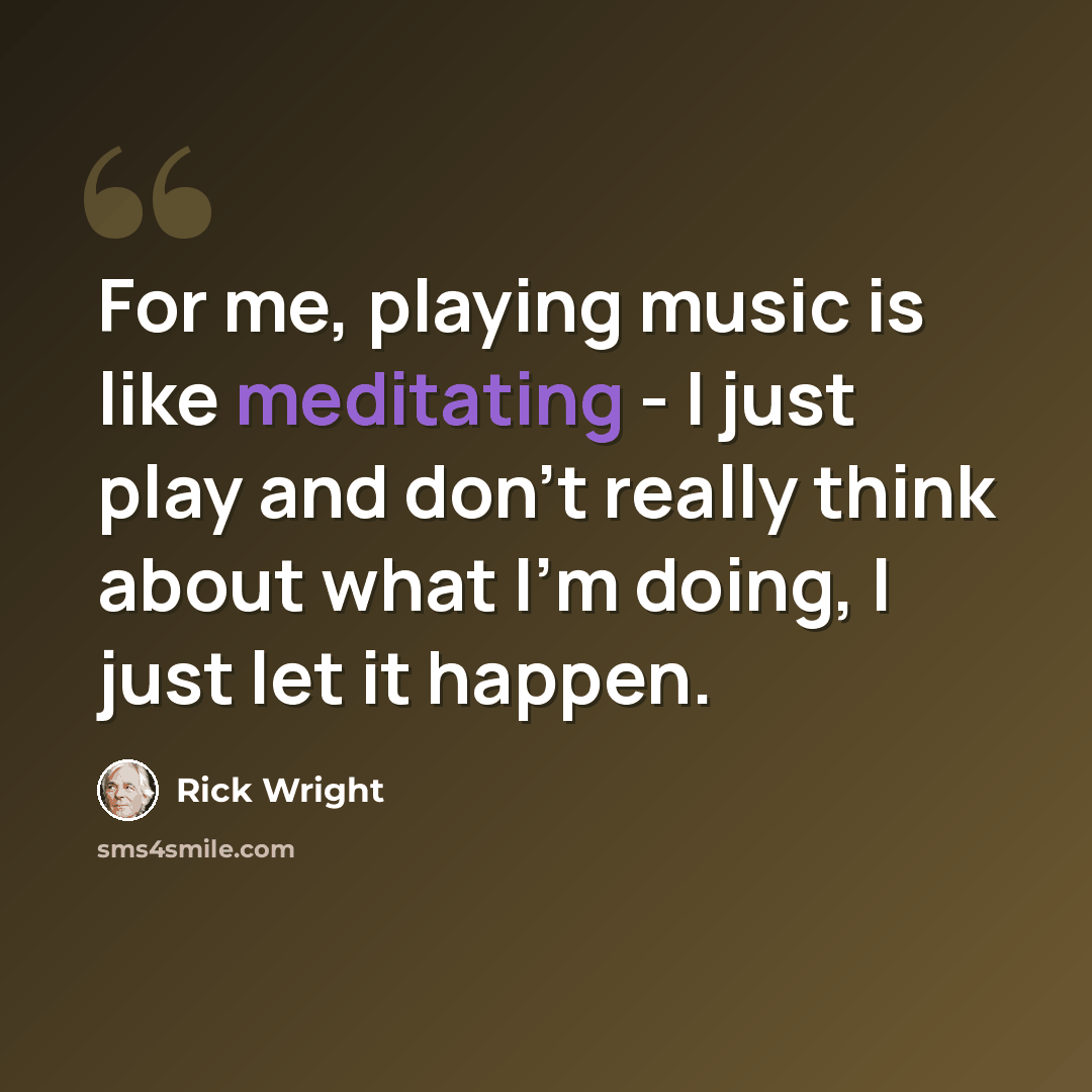 “For me, playing music is like meditating - I just play and don't really think about what I'm doing, I just let it happen.” quote by Rick Wright