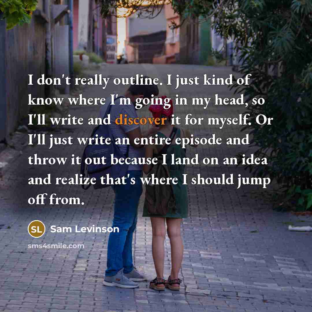 “I don't really outline. I just kind of know where I'm going in my head, so I'll write and discover it for myself. Or I'll just write an entire episode and throw it out because I land on an idea and realize that's where I should jump off from.” quote by Sam Levinson
