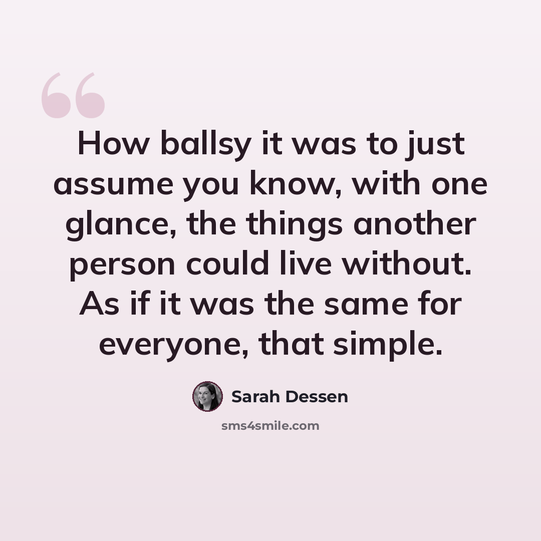 “How ballsy it was to just assume you know, with one glance, the things another person could live without. As if it was the same for everyone, that simple.” quote by Sarah Dessen