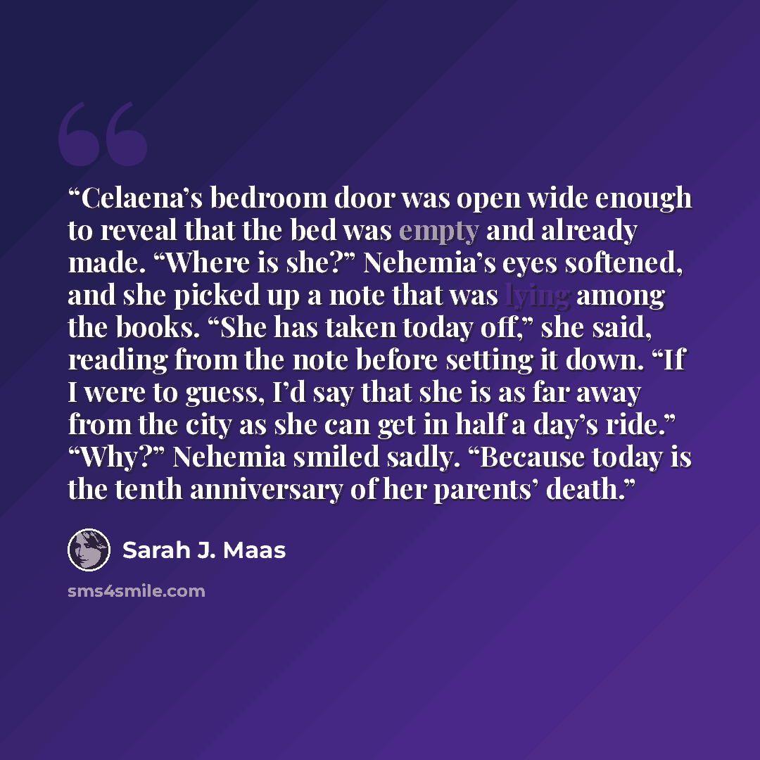 “Celaena’s bedroom door was open wide enough to reveal that the bed was empty and already made. “Where is she?” Nehemia’s eyes softened, and she picked up a note that was lying among the books. “She has taken today off,” she said, reading from the note before setting it down. “If I were to guess…” quote by Sarah J. Maas