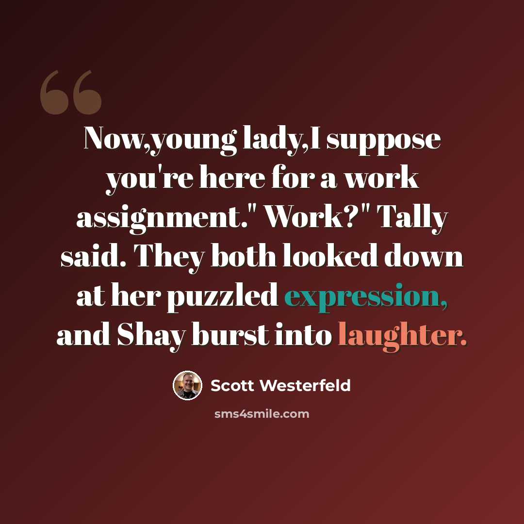 “Now,young lady,I suppose you're here for a work assignment." Work?" Tally said. They both looked down at her puzzled expression, and Shay burst into laughter.” quote by Scott Westerfeld
