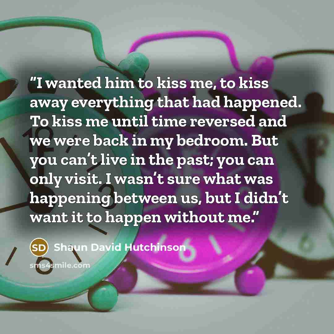 “I wanted him to kiss me, to kiss away everything that had happened. To kiss me until time reversed and we were back in my bedroom. But you can’t live in the past; you can only visit. I wasn’t sure what was happening between us, but I didn’t want it to happen without me.” quote by Shaun David Hutchinson
