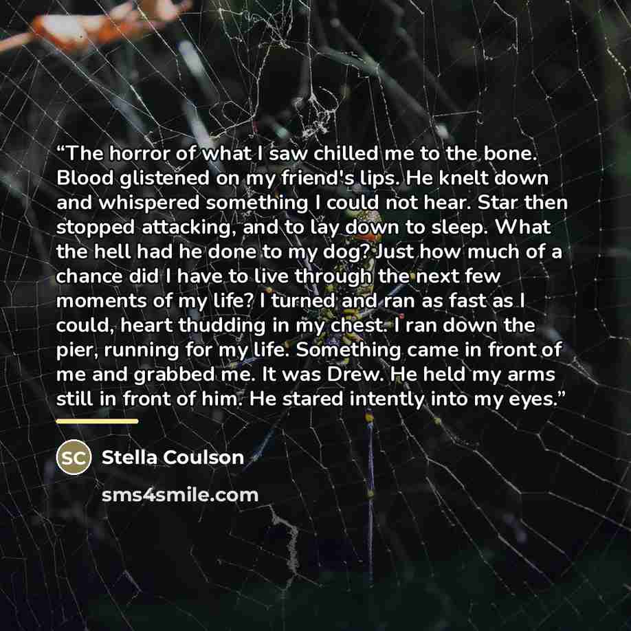“The horror of what I saw chilled me to the bone. Blood glistened on my friend's lips. He knelt down and whispered something I could not hear. Star then stopped attacking, and to lay down to sleep. What the hell had he done to my dog? Just how much of a chance did I have to live through the next…” quote by Stella Coulson