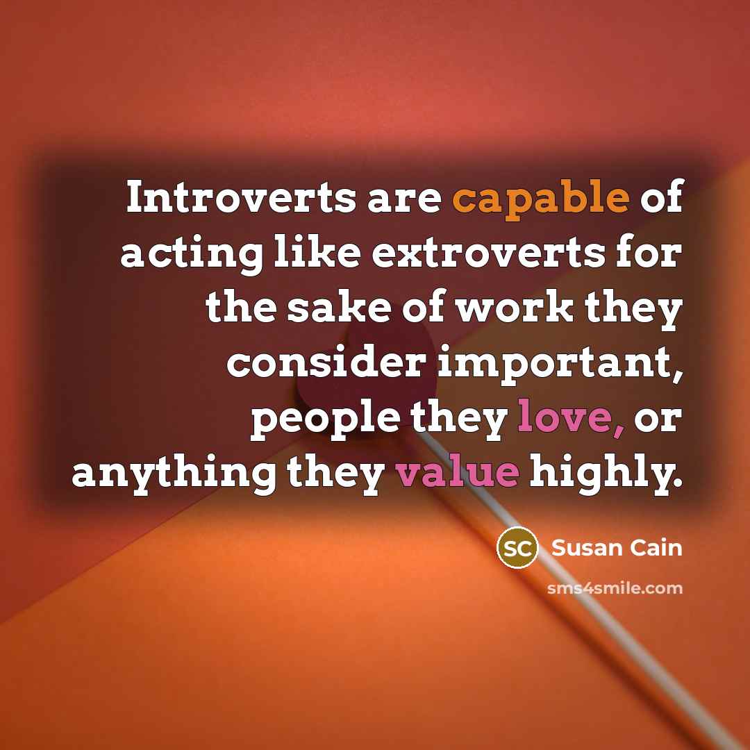 “Introverts are capable of acting like extroverts for the sake of work they consider important, people they love, or anything they value highly.” quote by Susan Cain