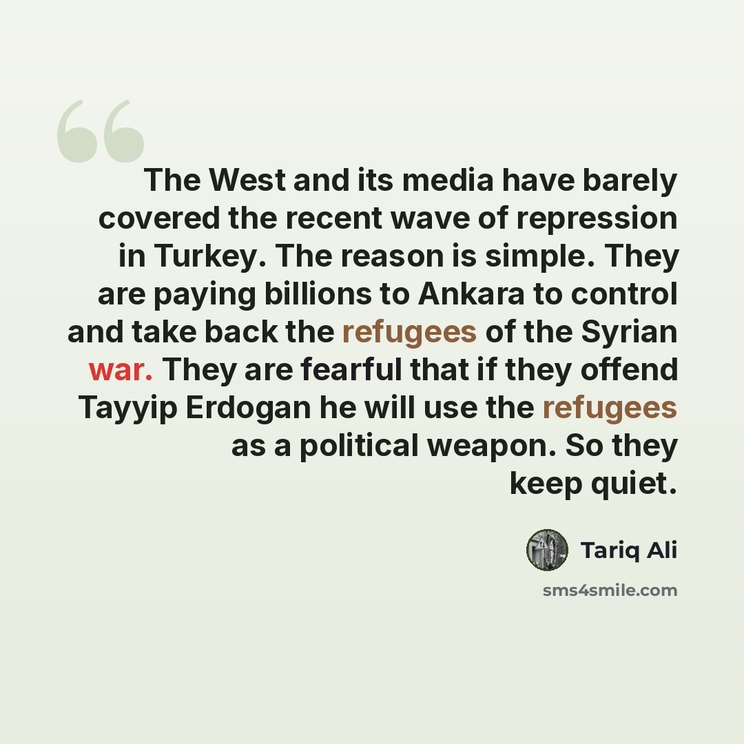 “The West and its media have barely covered the recent wave of repression in Turkey. The reason is simple. They are paying billions to Ankara to control and take back the refugees of the Syrian war. They are fearful that if they offend Tayyip Erdogan he will use the refugees as a political weapon…” quote by Tariq Ali