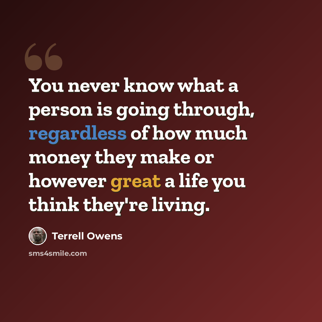 “You never know what a person is going through, regardless of how much money they make or however great a life you think they're living.” quote by Terrell Owens