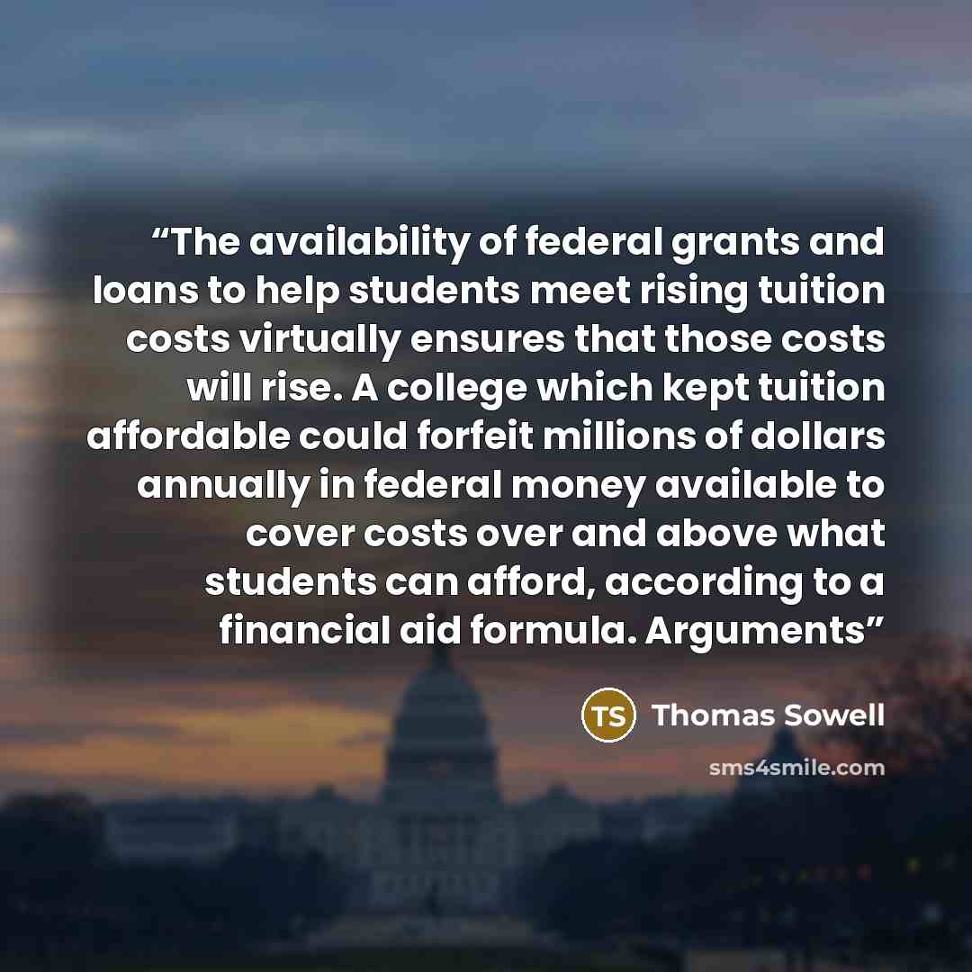 “The availability of federal grants and loans to help students meet rising tuition costs virtually ensures that those costs will rise. A college which kept tuition affordable could forfeit millions of dollars annually in federal money available to cover costs over and above what students can…” quote by Thomas Sowell