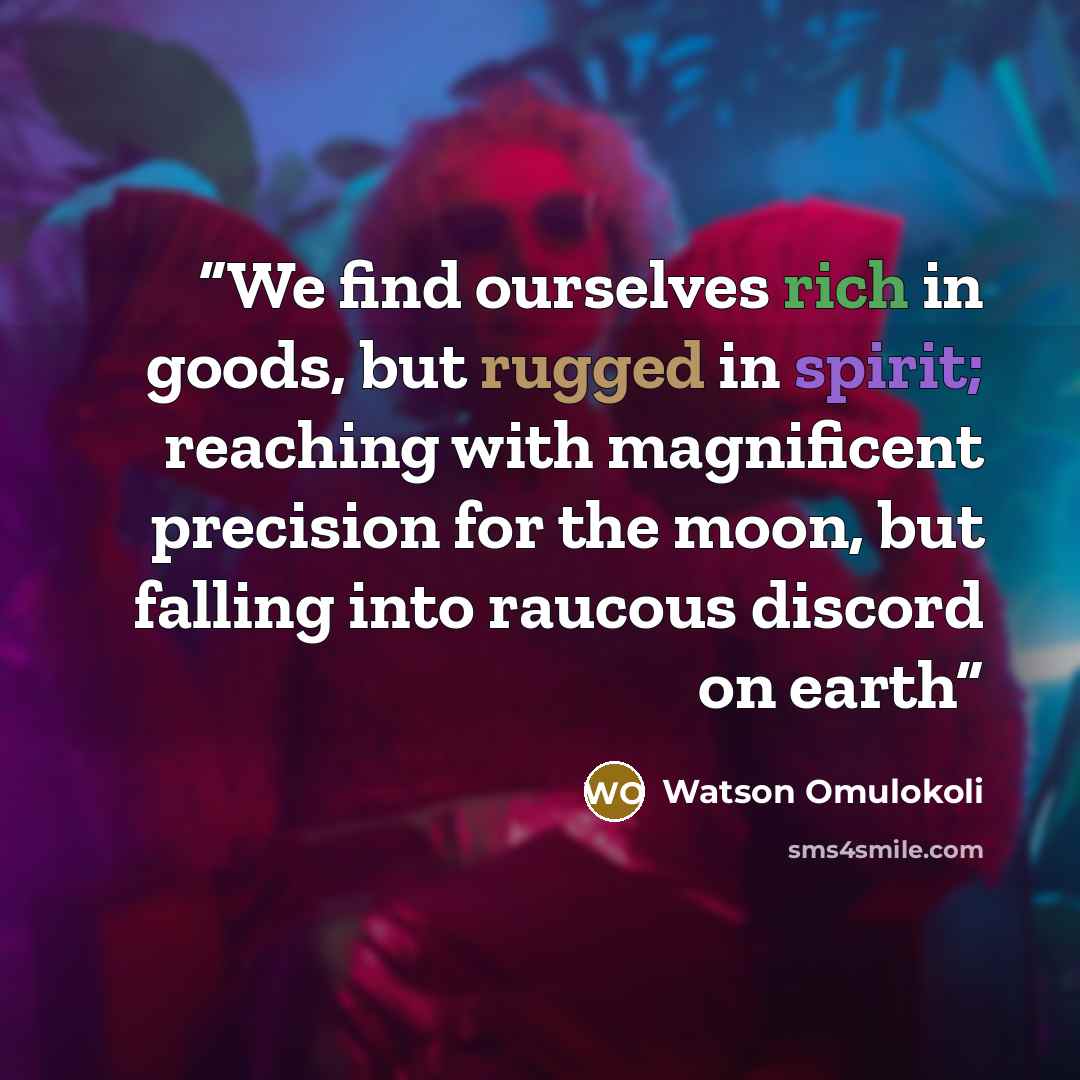 “We find ourselves rich in goods, but rugged in spirit; reaching with magnificent precision for the moon, but falling into raucous discord on earth” quote by Watson Omulokoli