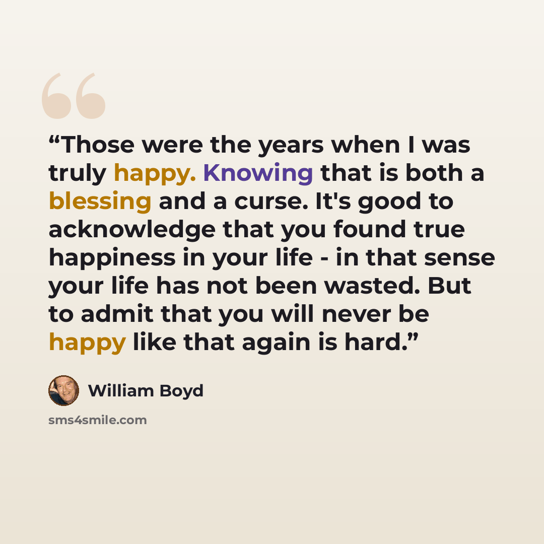 “Those were the years when I was truly happy. Knowing that is both a blessing and a curse. It's good to acknowledge that you found true happiness in your life - in that sense your life has not been wasted. But to admit that you will never be happy like that again is hard.” quote by William Boyd