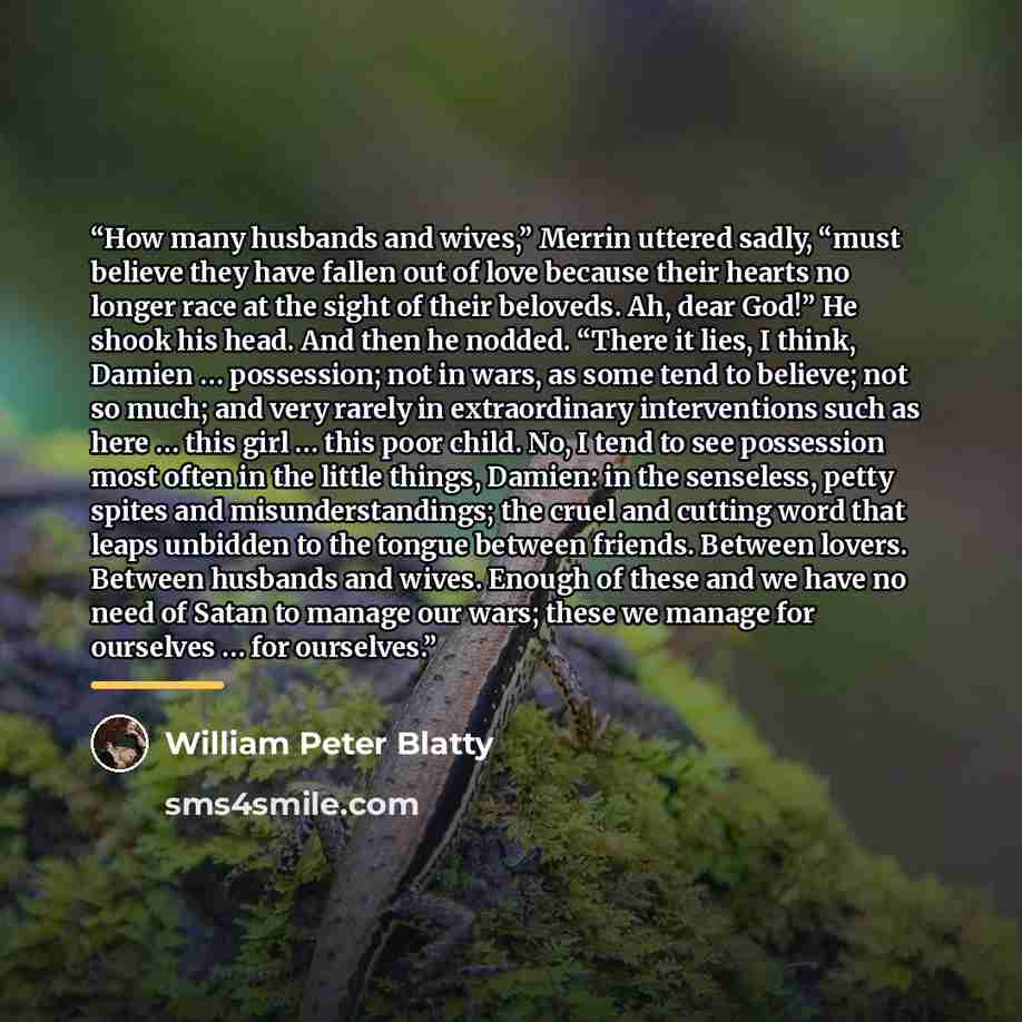 “How many husbands and wives,” Merrin uttered sadly, “must believe they have fallen out of love because their hearts no longer race at the sight of their beloveds. Ah, dear God!” He shook his head. And then he nodded. “There it lies, I think, Damien … possession; not in wars, as some tend to…” quote by William Peter Blatty