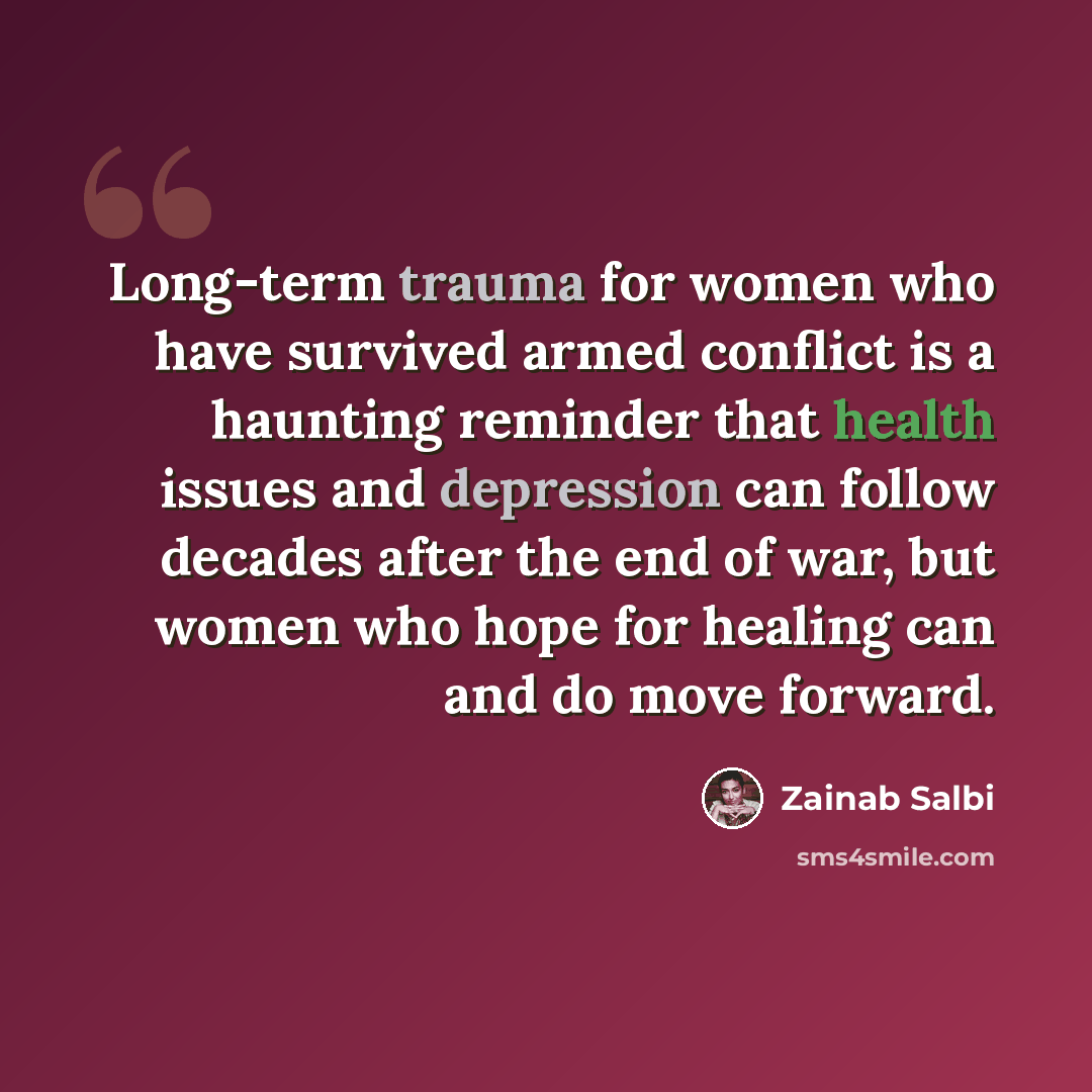 “Long-term trauma for women who have survived armed conflict is a haunting reminder that health issues and depression can follow decades after the end of war, but women who hope for healing can and do move forward.” quote by Zainab Salbi