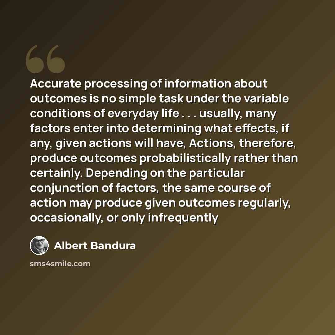 “Accurate processing of information about outcomes is no simple task under the variable conditions of everyday life . . . usually, many factors enter into determining what effects, if any, given actions will have, Actions, therefore, produce outcomes probabilistically rather than certainly…” quote by Albert Bandura