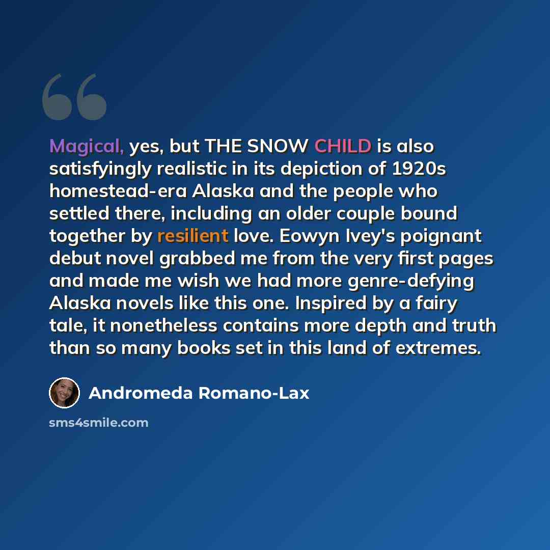 “Magical, yes, but THE SNOW CHILD is also satisfyingly realistic in its depiction of 1920s homestead-era Alaska and the people who settled there, including an older couple bound together by resilient love. Eowyn Ivey's poignant debut novel grabbed me from the very first pages and made me wish we…” quote by Andromeda Romano-Lax