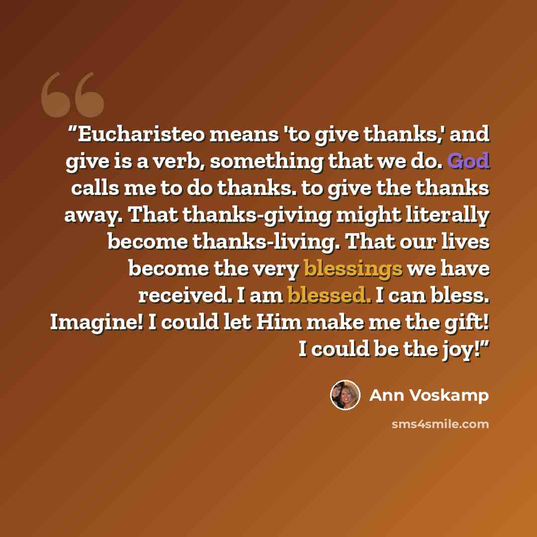 “Eucharisteo means 'to give thanks,' and give is a verb, something that we do. God calls me to do thanks. to give the thanks away. That thanks-giving might literally become thanks-living. That our lives become the very blessings we have received. I am blessed. I can bless. Imagine! I could let Him…” quote by Ann Voskamp