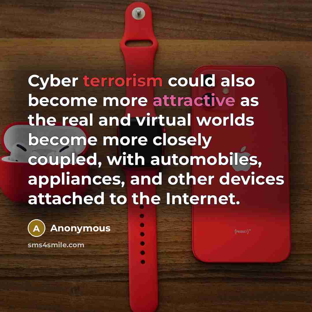 “Cyber terrorism could also become more attractive as the real and virtual worlds become more closely coupled, with automobiles, appliances, and other devices attached to the Internet.” quote by Anonymous