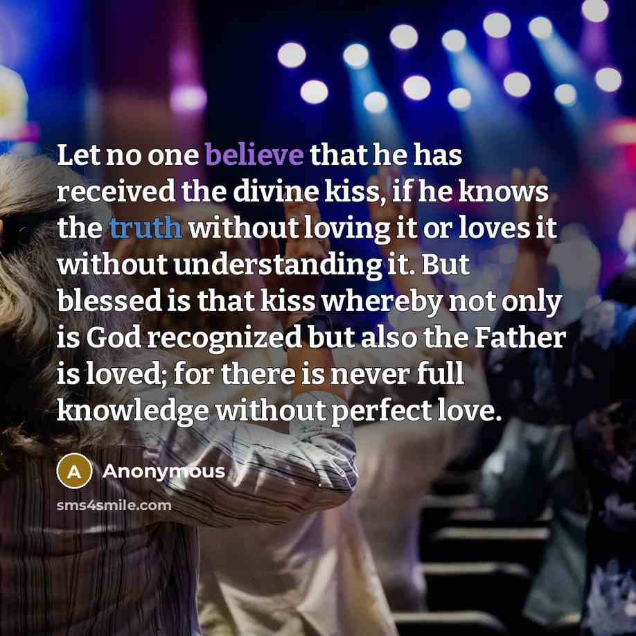 “Let no one believe that he has received the divine kiss, if he knows the truth without loving it or loves it without understanding it. But blessed is that kiss whereby not only is God recognized but also the Father is loved; for there is never full knowledge without perfect love.” quote by Anonymous