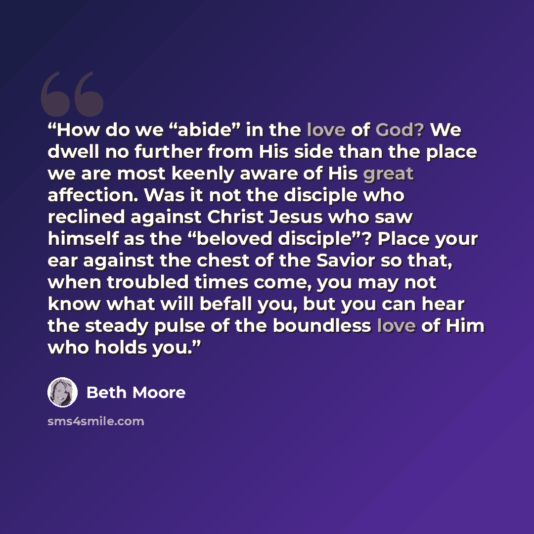 “How do we “abide” in the love of God? We dwell no further from His side than the place we are most keenly aware of His great affection. Was it not the disciple who reclined against Christ Jesus who saw himself as the “beloved disciple”? Place your ear against the chest of the Savior so that, when…” quote by Beth Moore