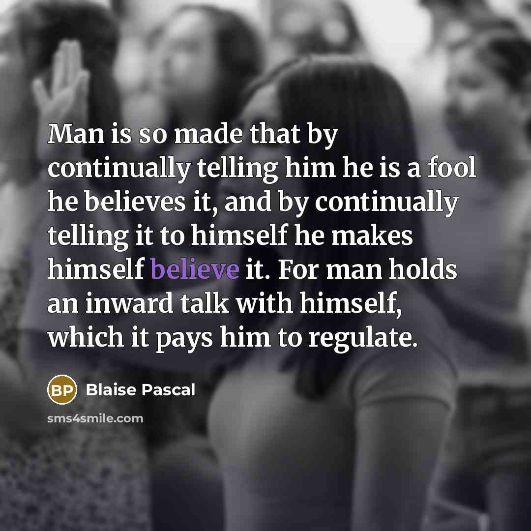 “Man is so made that by continually telling him he is a fool he believes it, and by continually telling it to himself he makes himself believe it. For man holds an inward talk with himself, which it pays him to regulate.” quote by Blaise Pascal