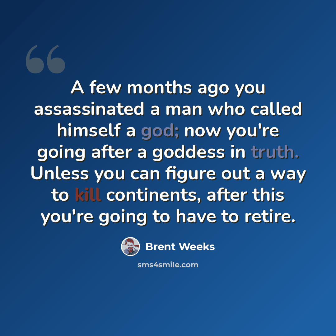 “A few months ago you assassinated a man who called himself a god; now you're going after a goddess in truth. Unless you can figure out a way to kill continents, after this you're going to have to retire.” quote by Brent Weeks